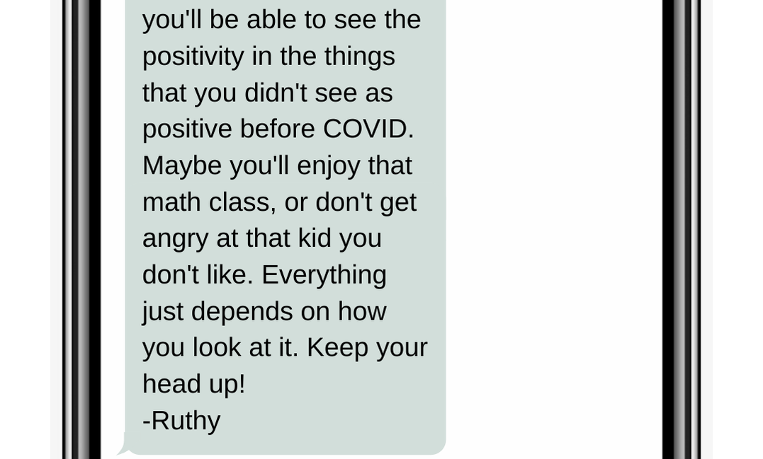 you'll be able to see the positivity in the things that you didn't see as positive before COVID. Maybe you'll enjoy that math class, or don't get angry at that kid you don't like. Everything just depends on how you look at it. Keep your head up!  -Ruthy