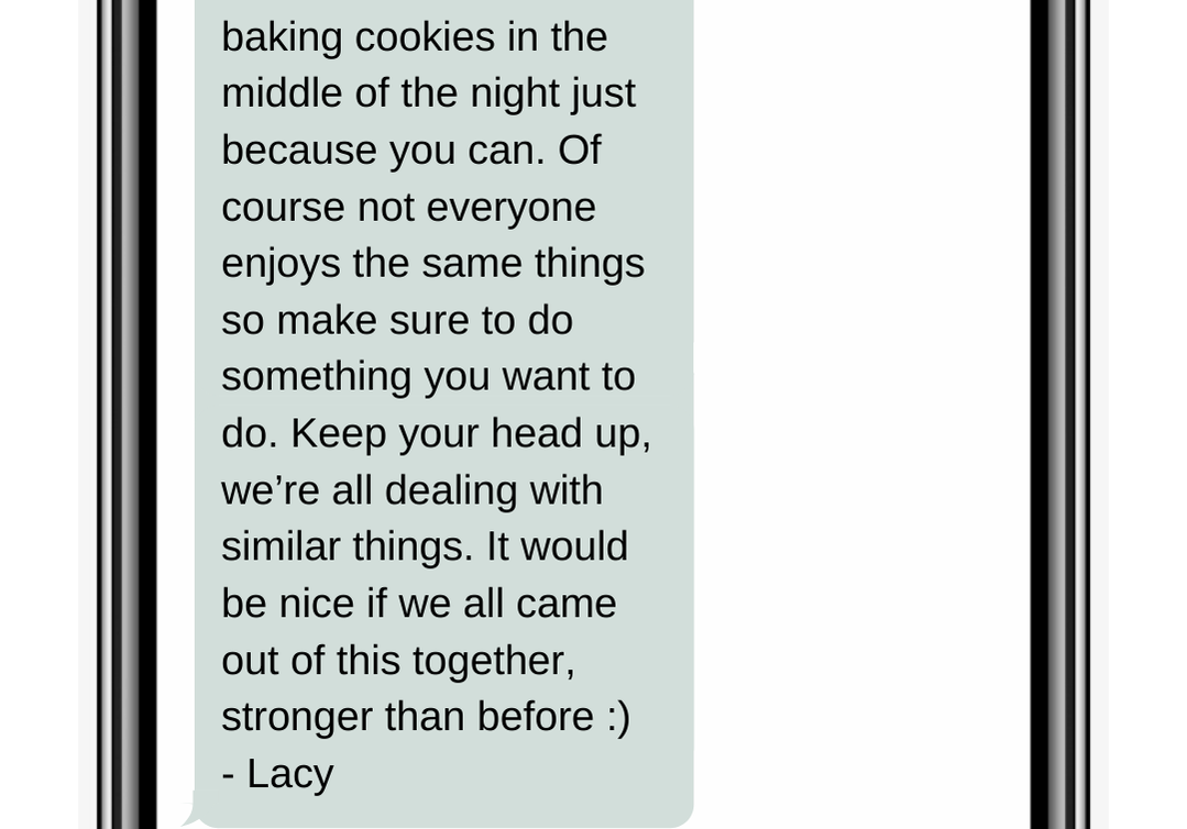 baking cookies in the middle of the night just because you can. Of course not everyone enjoys the same things so make sure to do something you want to do. Keep your head up, we’re all dealing with similar things. It would be nice if we all came out of this together, stronger than before :)  - Lacy