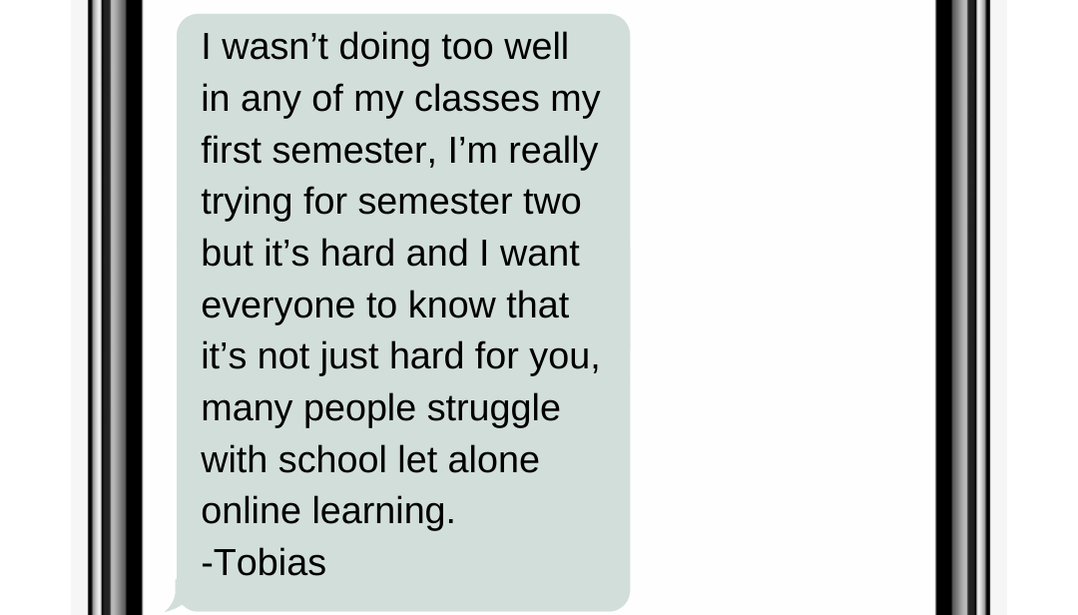 I wasn’t doing too well in any of my classes my first semester, I’m really trying for semester two but it’s hard and I want everyone to know that it’s not just hard for you, many people struggle with school let alone online learning.  -Tobias