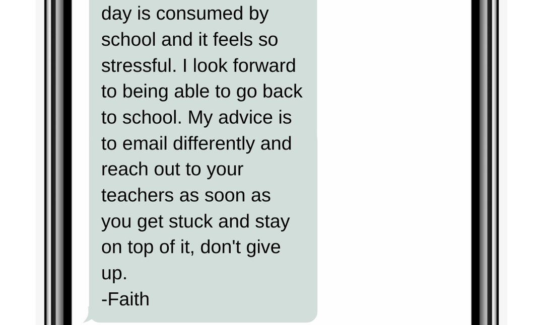 day is consumed by school and it feels so stressful. I look forward to being able to go back to school. My advice is to email differently and reach out to your teachers as soon as you get stuck and stay on top of it, don't give up. -Faith