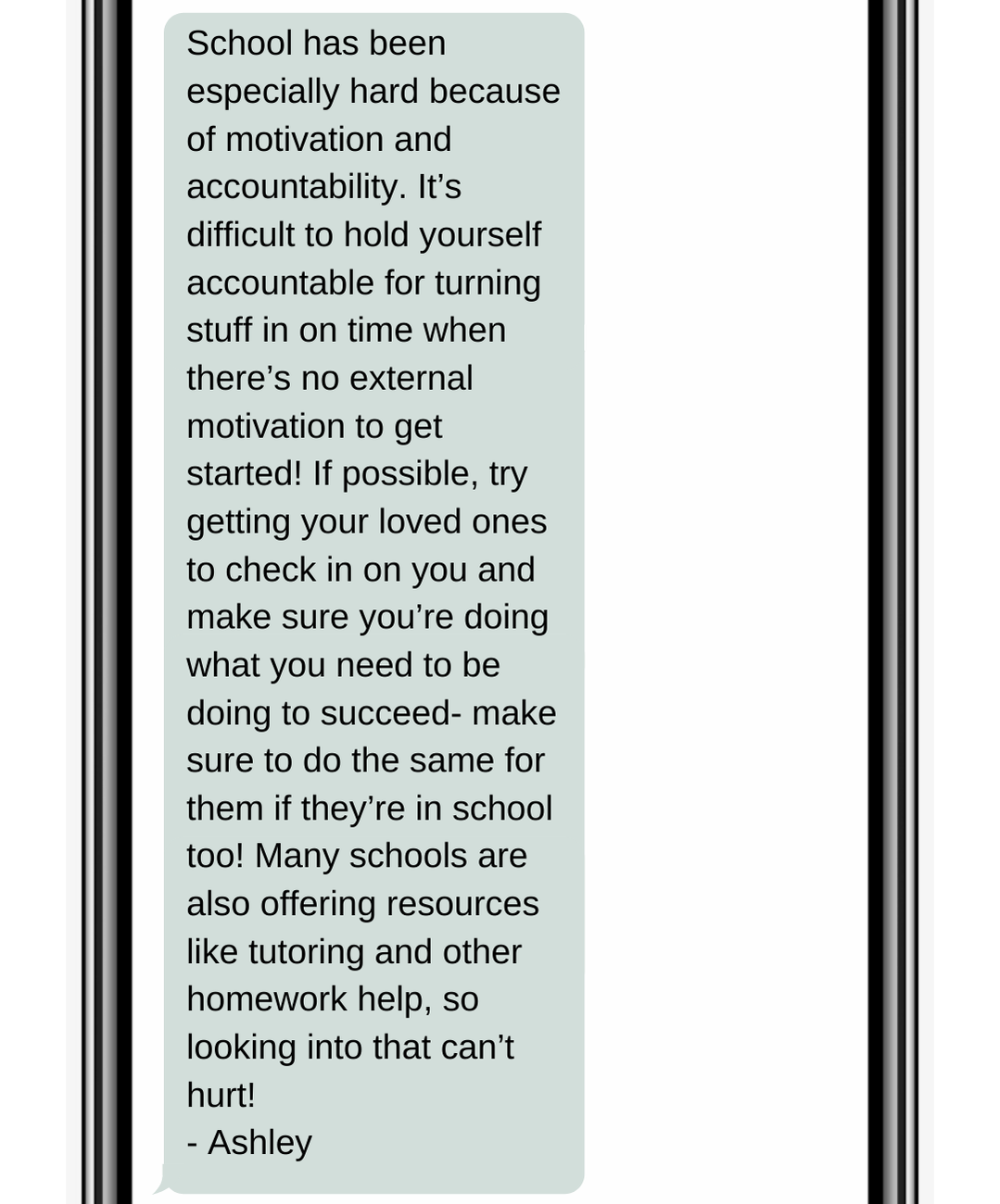 School has been especially hard because of motivation and accountability. It’s difficult to hold yourself accountable for turning stuff in on time when there’s no external motivation to get started! If possible, try getting your loved ones to check in on you and make sure you’re doing what you need to be doing to succeed- make sure to do the same for them if they’re in school too! Many schools are also offering resources like tutoring and other homework help, so looking into that can’t hurt! - Ashley
