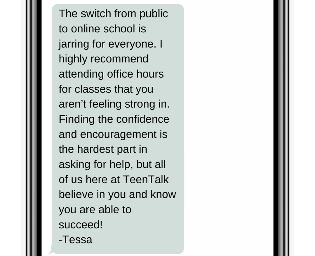 The switch from public to online school is jarring for everyone. I highly recommend attending office hours for classes that you aren’t feeling strong in. Finding the confidence and encouragement is the hardest part in asking for help, but all of us here at TeenTalk believe in you and know you are able to succeed! -Tessa