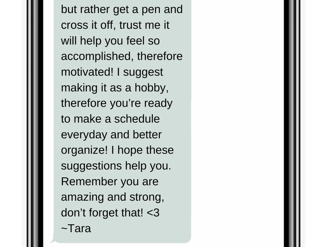 but rather get a pen and cross it off, trust me it will help you feel so accomplished, therefore motivated! I suggest making it as a hobby, therefore you’re ready to make a schedule everyday and better organize! I hope these suggestions help you. Remember you are amazing and strong, don’t forget that! <3 ~Tara